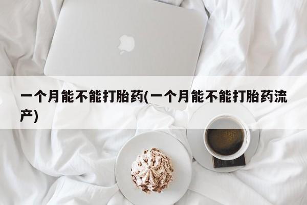堕胎药购买联系一个月能不能打胎药(一个月能不能打胎药流产)