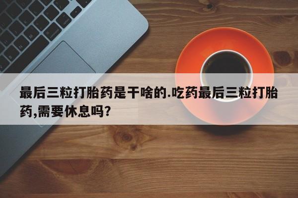 堕胎药购买联系最后三粒打胎药是干啥的.吃药最后三粒打胎药,需要休息吗？
