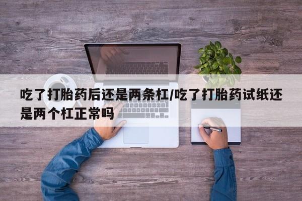 堕胎药购买联系吃了打胎药后还是两条杠/吃了打胎药试纸还是两个杠正常吗