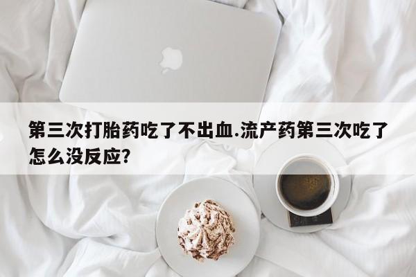 堕胎药购买联系第三次打胎药吃了不出血.流产药第三次吃了怎么没反应?
