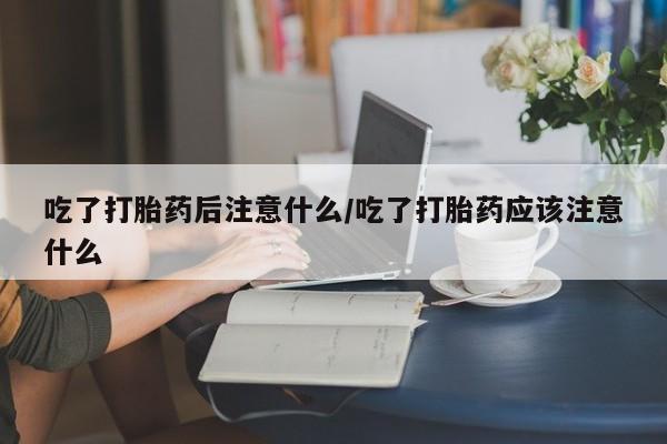 堕胎药购买联系吃了打胎药后注意什么/吃了打胎药应该注意什么