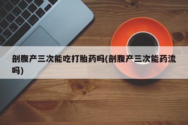 堕胎药购买联系剖腹产三次能吃打胎药吗(剖腹产三次能药流吗)