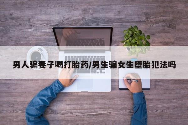堕胎药购买联系男人骗妻子喝打胎药/男生骗女生堕胎犯法吗
