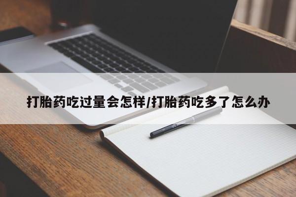 堕胎药购买联系打胎药吃过量会怎样/打胎药吃多了怎么办