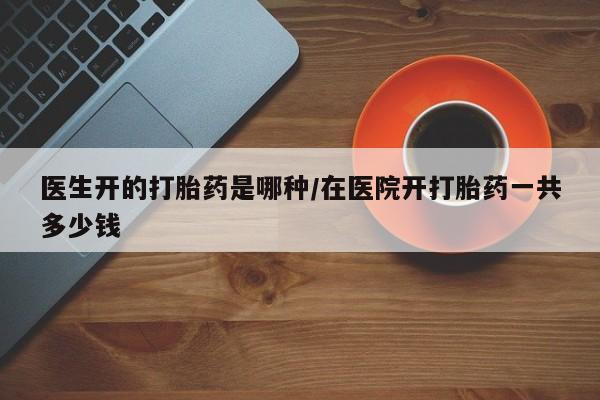 堕胎药购买联系医生开的打胎药是哪种/在医院开打胎药一共多少钱