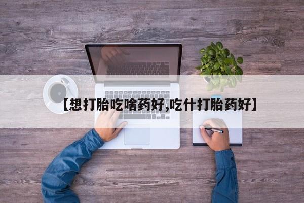 堕胎药购买联系【想打胎吃啥药好,吃什打胎药好】