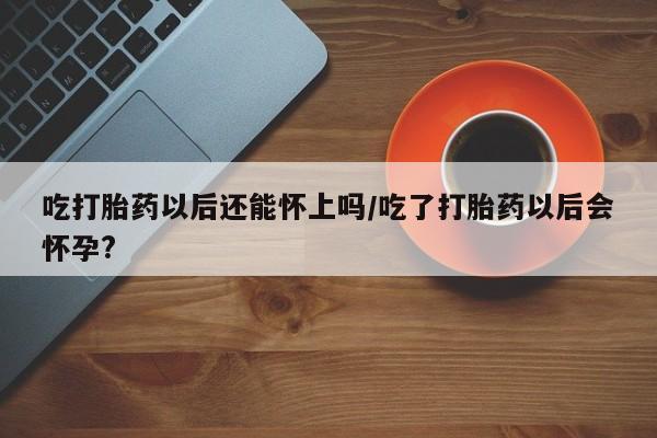 堕胎药购买联系吃打胎药以后还能怀上吗/吃了打胎药以后会怀孕?