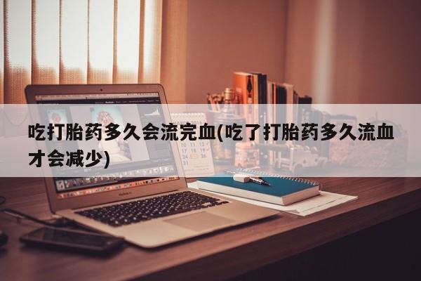堕胎药购买联系吃打胎药多久会流完血(吃了打胎药多久流血才会减少)