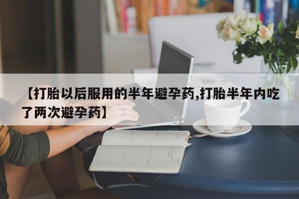 堕胎药购买联系【打胎以后服用的半年避孕药,打胎半年内吃了两次避孕药】