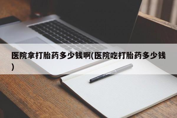 堕胎药购买联系医院拿打胎药多少钱啊(医院吃打胎药多少钱)
