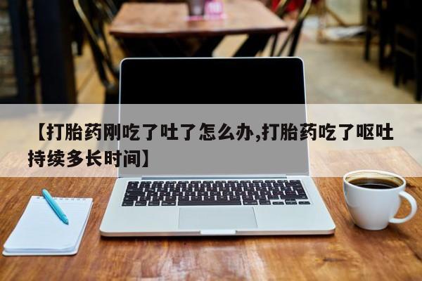 堕胎药购买联系【打胎药刚吃了吐了怎么办,打胎药吃了呕吐持续多长时间】