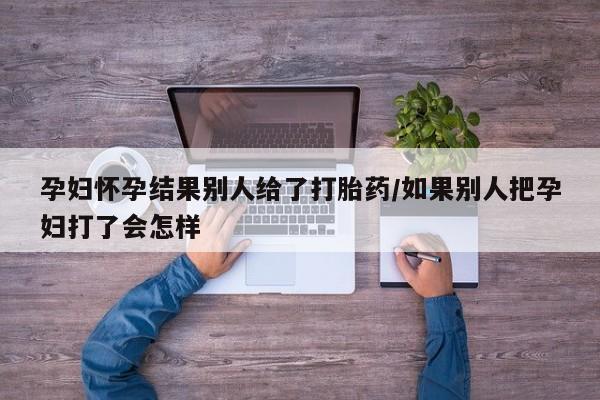 堕胎药购买联系孕妇怀孕结果别人给了打胎药/如果别人把孕妇打了会怎样