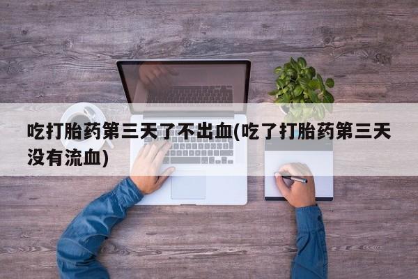 堕胎药购买联系吃打胎药第三天了不出血(吃了打胎药第三天没有流血)