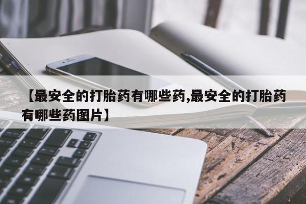 堕胎药购买联系【最安全的打胎药有哪些药,最安全的打胎药有哪些药图片】