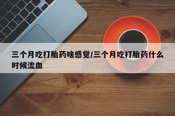堕胎药购买联系三个月吃打胎药啥感觉/三个月吃打胎药什么时候流血