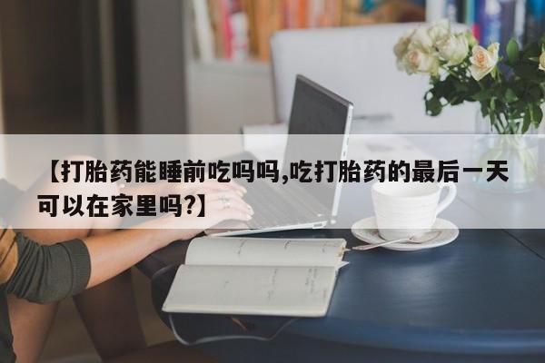 堕胎药购买联系【打胎药能睡前吃吗吗,吃打胎药的最后一天可以在家里吗?】