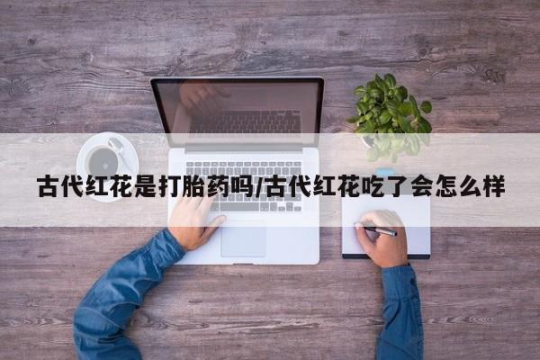 堕胎药购买联系古代红花是打胎药吗/古代红花吃了会怎么样