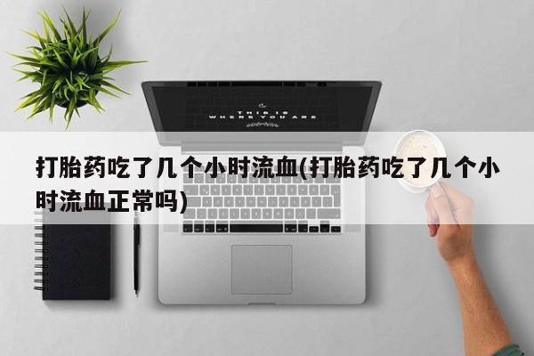 堕胎药购买联系打胎药吃了几个小时流血(打胎药吃了几个小时流血正常吗)