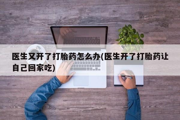 堕胎药购买联系医生又开了打胎药怎么办(医生开了打胎药让自己回家吃)