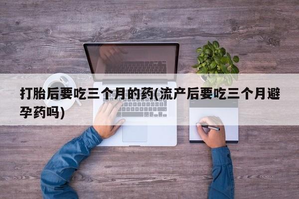 堕胎药购买联系打胎后要吃三个月的药(流产后要吃三个月避孕药吗)