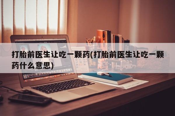 堕胎药购买联系打胎前医生让吃一颗药(打胎前医生让吃一颗药什么意思)