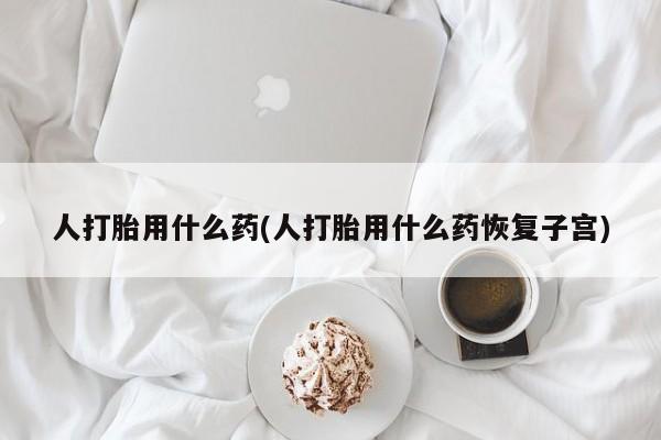 堕胎药购买联系人打胎用什么药(人打胎用什么药恢复子宫)