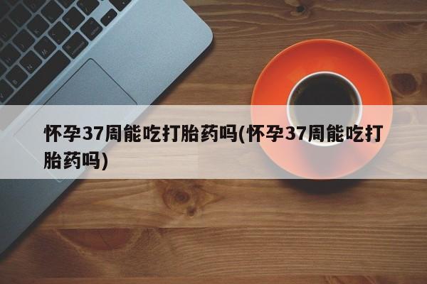 堕胎药购买联系怀孕37周能吃打胎药吗(怀孕37周能吃打胎药吗)