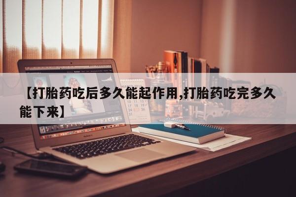 堕胎药购买联系【打胎药吃后多久能起作用,打胎药吃完多久能下来】