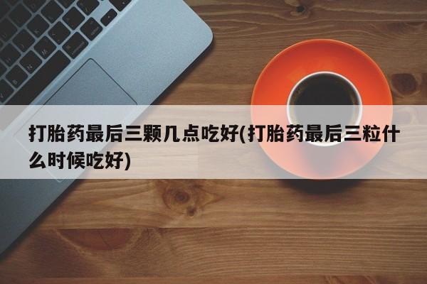 堕胎药购买联系打胎药最后三颗几点吃好(打胎药最后三粒什么时候吃好)