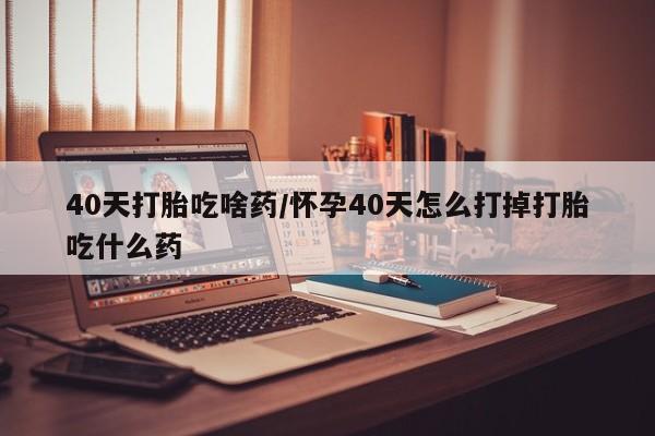 堕胎药购买联系40天打胎吃啥药/怀孕40天怎么打掉打胎吃什么药