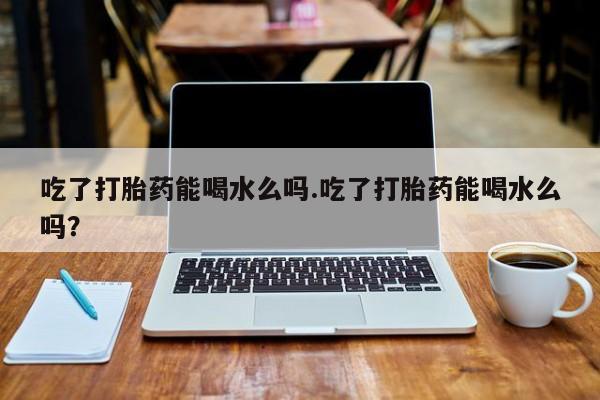 堕胎药购买联系吃了打胎药能喝水么吗.吃了打胎药能喝水么吗？