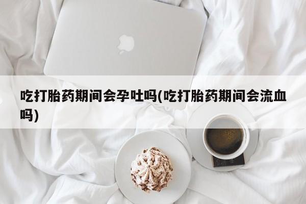 堕胎药购买联系吃打胎药期间会孕吐吗(吃打胎药期间会流血吗)
