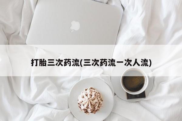 堕胎药购买联系打胎三次药流(三次药流一次人流)