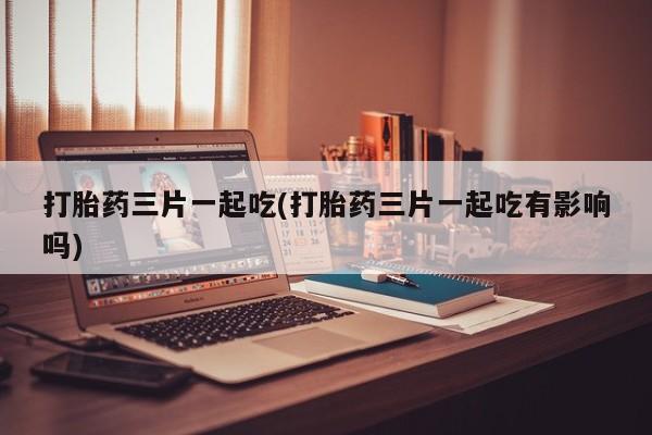 堕胎药购买联系打胎药三片一起吃(打胎药三片一起吃有影响吗)