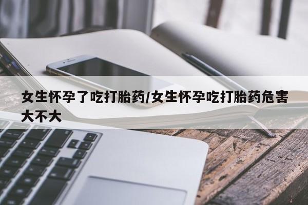 堕胎药购买联系女生怀孕了吃打胎药/女生怀孕吃打胎药危害大不大