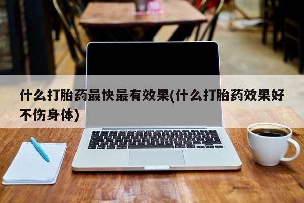 堕胎药购买联系什么打胎药最快最有效果(什么打胎药效果好不伤身体)