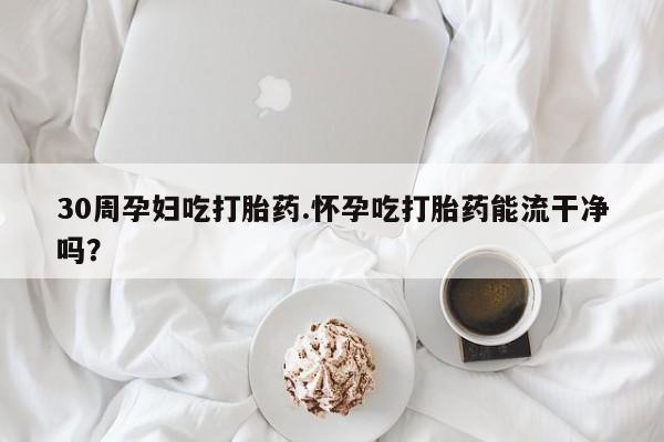 堕胎药购买联系30周孕妇吃打胎药.怀孕吃打胎药能流干净吗？