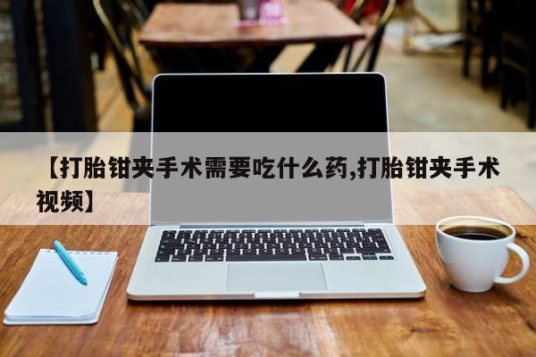 堕胎药购买联系【打胎钳夹手术需要吃什么药,打胎钳夹手术视频】
