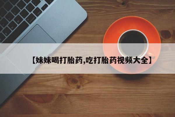 堕胎药购买联系【妹妹喝打胎药,吃打胎药视频大全】