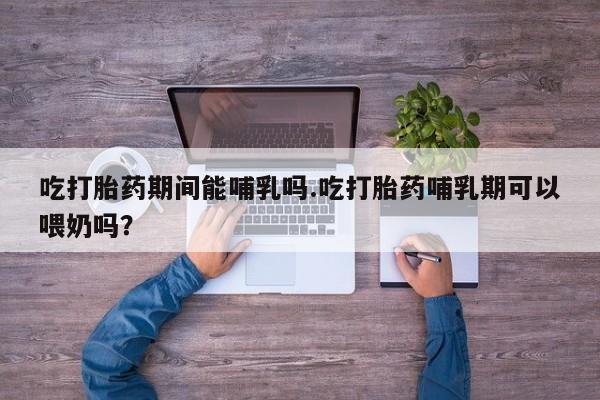 堕胎药购买联系吃打胎药期间能哺乳吗.吃打胎药哺乳期可以喂奶吗？