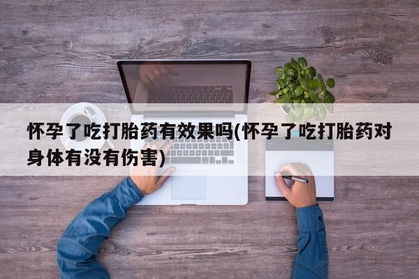 堕胎药购买联系怀孕了吃打胎药有效果吗(怀孕了吃打胎药对身体有没有伤害)
