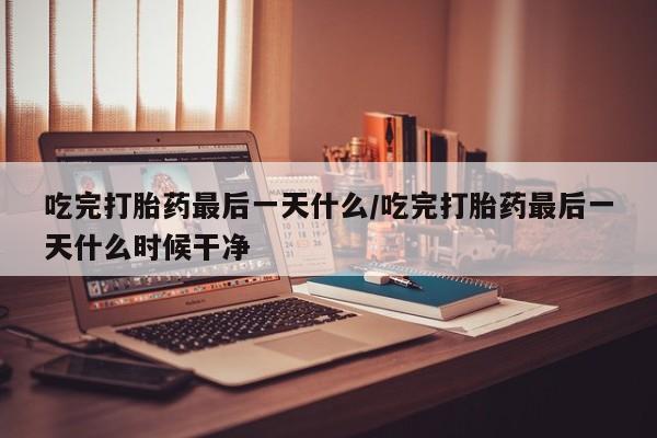 堕胎药购买联系吃完打胎药最后一天什么/吃完打胎药最后一天什么时候干净