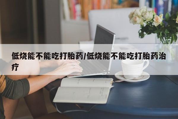 堕胎药购买联系低烧能不能吃打胎药/低烧能不能吃打胎药治疗