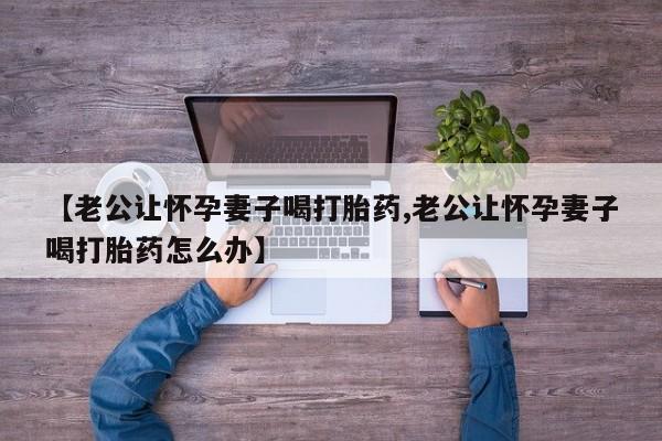 堕胎药购买联系【老公让怀孕妻子喝打胎药,老公让怀孕妻子喝打胎药怎么办】
