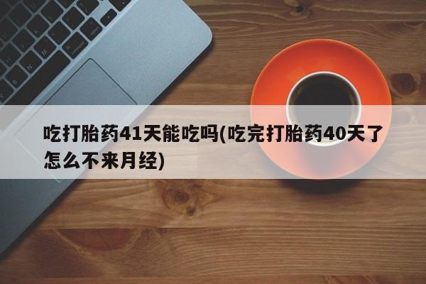 堕胎药购买联系吃打胎药41天能吃吗(吃完打胎药40天了怎么不来月经)