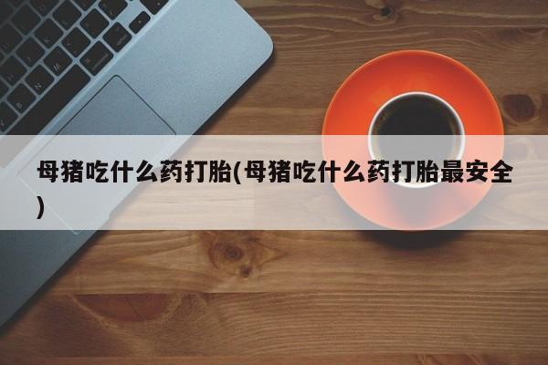 堕胎药购买联系母猪吃什么药打胎(母猪吃什么药打胎最安全)