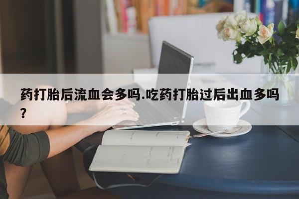 堕胎药购买联系药打胎后流血会多吗.吃药打胎过后出血多吗？