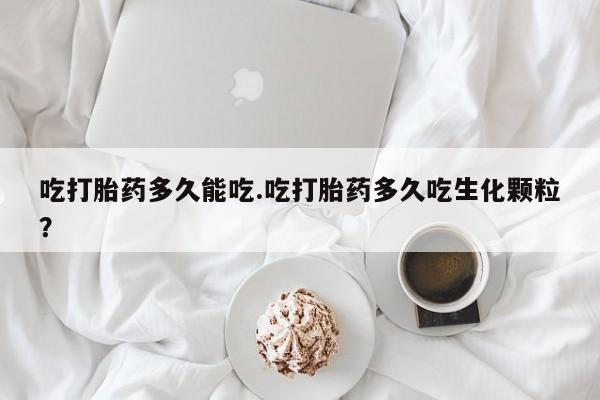 堕胎药购买联系吃打胎药多久能吃.吃打胎药多久吃生化颗粒?