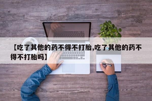 堕胎药购买联系【吃了其他的药不得不打胎,吃了其他的药不得不打胎吗】