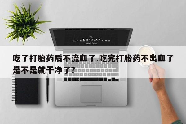 堕胎药购买联系吃了打胎药后不流血了.吃完打胎药不出血了是不是就干净了？